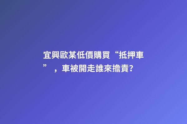 宜興歐某低價購買“抵押車”，車被開走誰來擔責？